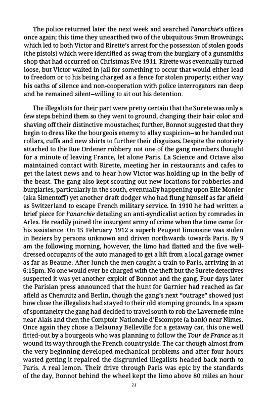 ‘The police returned later the next week and searched tanarchie’s offices once again; this time they unearthed two of the ubiquitous mm Brownings; ‘which led to both Victor and Rirette’s arrest for the possession of stolen goods (the pistols) which were identified as swag from the burglary of a gunsmiths shop that had occurred on Christmas Eve 1911, Rirette was eventually turned loose, but Victor waited in jail for something to occur that would either lead to freedom or to his being charged as a fence for stolen property; either way his oaths of silence and non-cooperation with police interrogators ran deep and he remained silent-willing to sit out his detention.  ‘The illegalists for their part were pretty certain that the Surete was only a few steps behind them so they went to ground, changing their hair color and shaving offtheir distinctive moustaches; further, Bonnot suggested that they begin todress like the bourgeois enemy to allay suspicion—50 he handed out collars, cuffs and new shirts to further their disguises. Despite the notoriety attached to the Rue Ordener robbery not one of the gang members thought for a minute of leaving France, let alone Paris. La Science and Octave also maintained contact with Rirette, meeting her in restaurants and cafes to get the latest news and to hear how Victor was holding up in the belly of the beast. The gang also kept scouting out new locations for robberies and burglaries, particularly in the south, eventually happening upon Elie Monier (aka Simentoff) yet another draft dodger who had flung himself as far afield as Switzerland to escape French military service. In 1910 he had written a brief piece for Panarchie detailing an anti-syndicalist action by comrades in Arles. He readily joined the insurgent army of crime when the time came for his assistance. On 15 February 1912 a superb Peugeot limousine was stolen in Beziers by persons unknown and driven northwards towards Paris. By 9 am the following morning, however, the limo had flatted and the five well- dressed occupants of the auto managed to get aift from a local garage owner as far as Beaune. After lunch the men caught a train to Paris, arriving in at 6:15pm. No one would ever be charged with the theft but the Surete detectives suspected it was yet another exploit of Bonnot and the gang. Four days later the Parisian press announced that the hunt for Garnier had reached as far afield as Chemnitz and Berlin, though the gang’s next “outrage” showed just how close the llegalists had stayed to their old stomping grounds. Ina spasm of spontaneity the gang had decided to travel south to rob the Lavernede mine near Alais and then the Comptoir Nationale d’Escompte (a bank) near Nimes. Once again they chose a Delaunay Belleville for a getaway car, this one well fitted-out by a bourgeois who was planning to follow the Tour de Prance as it wound its way through the French countryside. The car though almost from the very beginning developed mechanical problems and after four hours wasted getting it repaired the disgruntled illegalists headed back north to Paris. A real lemon. Their drive through Paris was epic by the standards of the day, Bonnot behind the wheel kept the limo above 80 miles an hour n 